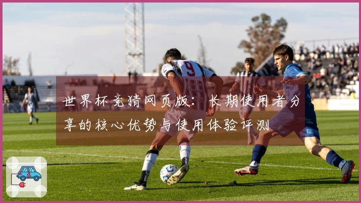世界杯竞猜网页版：长期使用者分享的核心优势与使用体验评测