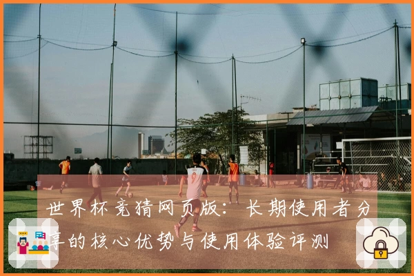 世界杯竞猜网页版：长期使用者分享的核心优势与使用体验评测