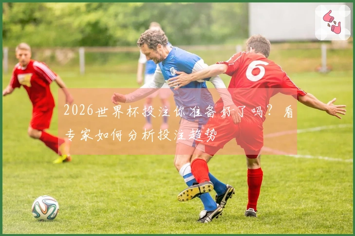 2026世界杯投注你准备好了吗？看专家如何分析投注趋势